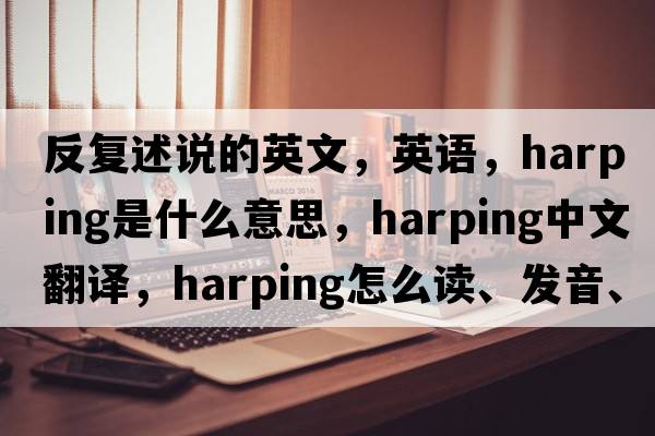 反復述說(shuō)的英文，英語(yǔ)，harping是什么意思，harping中文翻譯，harping怎么讀、發(fā)音、用法及例句
