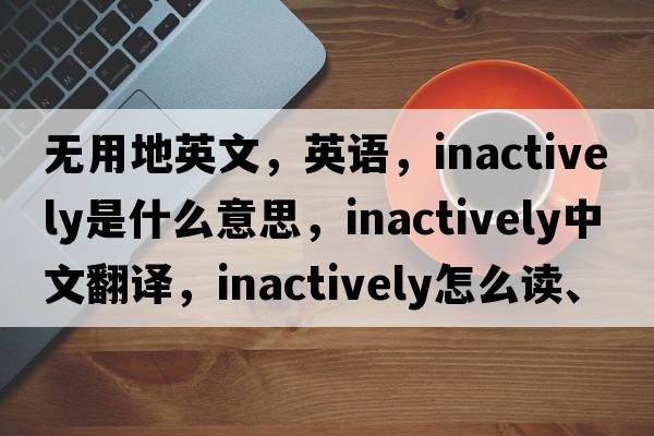 無(wú)用地英文，英語(yǔ)，inactively是什么意思，inactively中文翻譯，inactively怎么讀、發(fā)音、用法及例句