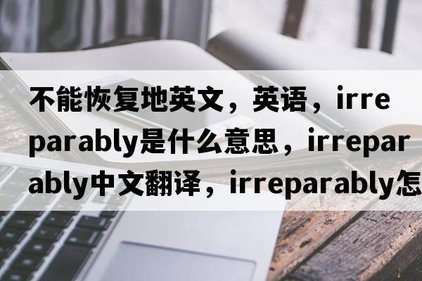 不能恢復地英文，英語(yǔ)，irreparably是什么意思，irreparably中文翻譯，irreparably怎么讀、發(fā)音、用法及例句