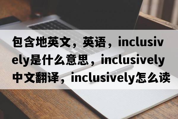 包含地英文，英語(yǔ)，inclusively是什么意思，inclusively中文翻譯，inclusively怎么讀、發(fā)音、用法及例句
