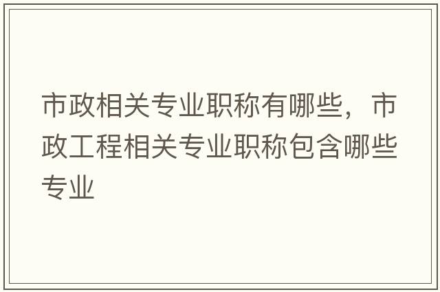 市政相關(guān)專(zhuān)業(yè)職稱(chēng)有哪些，市政工程相關(guān)專(zhuān)業(yè)職稱(chēng)包含哪些專(zhuān)業(yè)