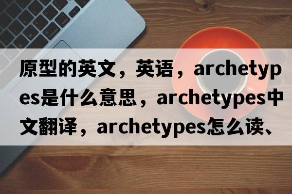 原型的英文，英語(yǔ)，archetypes是什么意思，archetypes中文翻譯，archetypes怎么讀、發(fā)音、用法及例句