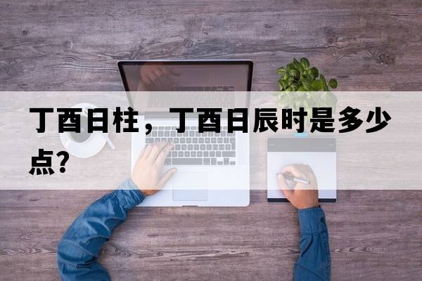 丁酉日柱，丁酉日辰時(shí)是多少點(diǎn)？
