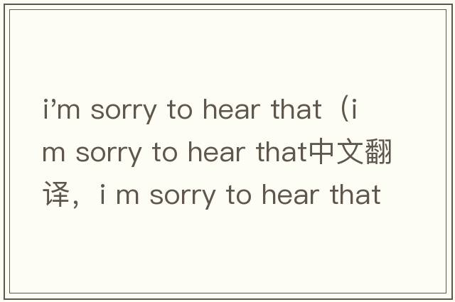 i'm sorry to hear that（i m sorry to hear that中文翻譯，i m sorry to hear that是什么意思，i m sorry to hear that發(fā)音、用法及例句）