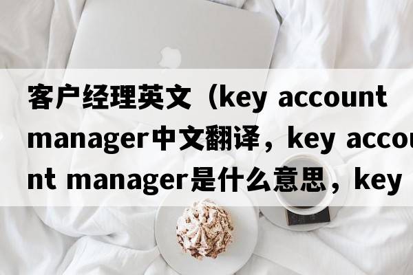 客戶(hù)經(jīng)理英文（key account manager中文翻譯，key account manager是什么意思，key account manager發(fā)音、用法及例句）