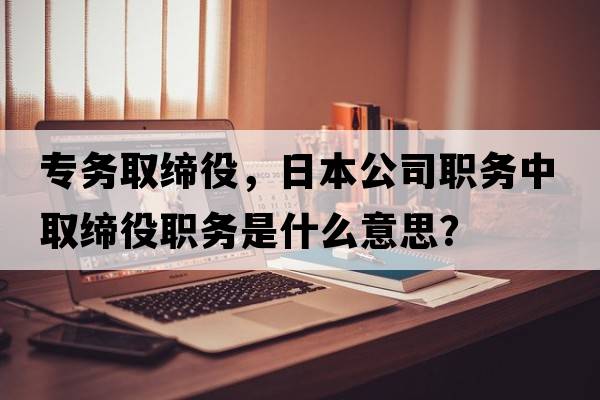 專(zhuān)務(wù)取締役，日本公司職務(wù)中取締役職務(wù)是什么意思？