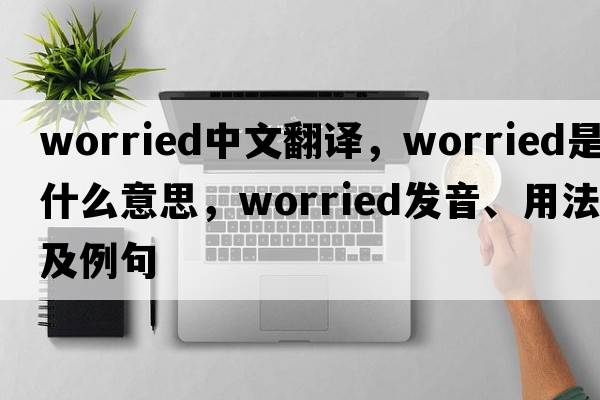 worried中文翻譯，worried是什么意思，worried發(fā)音、用法及例句