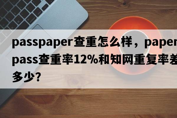 passpaper查重怎么樣，paperpass查重率12%和知網(wǎng)重復率差多少？