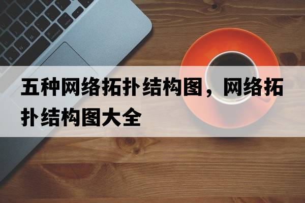 五種網(wǎng)絡(luò )拓撲結構圖，網(wǎng)絡(luò )拓撲結構圖大全