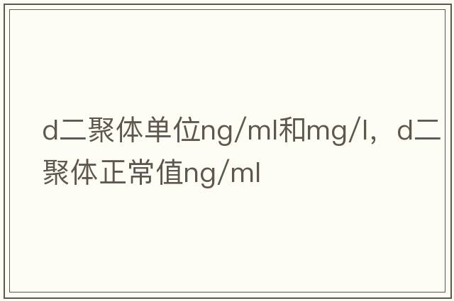 d二聚體單位ng/ml和mg/l，d二聚體正常值ng/ml