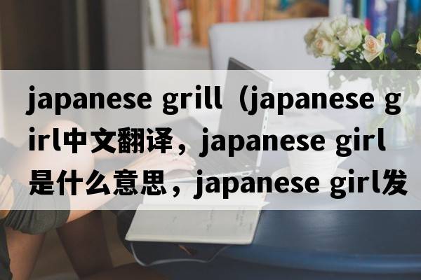 japanese grill（japanese girl中文翻譯，japanese girl是什么意思，japanese girl發(fā)音、用法及例句）