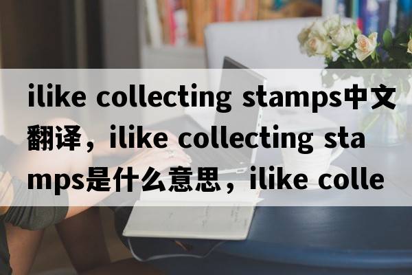 ilike collecting stamps中文翻譯，ilike collecting stamps是什么意思，ilike collecting stamps發(fā)音、用法及例句