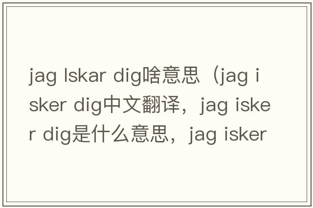 jag lskar dig啥意思（jag isker dig中文翻譯，jag isker dig是什么意思，jag isker dig發(fā)音、用法及例句）