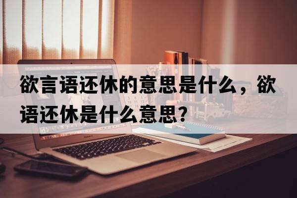 欲言語(yǔ)還休的意思是什么，欲語(yǔ)還休是什么意思？