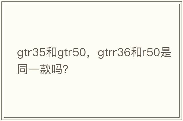 gtr35和gtr50，gtrr36和r50是同一款嗎？