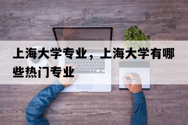 上海大學(xué)專(zhuān)業(yè)，上海大學(xué)有哪些熱門(mén)專(zhuān)業(yè)