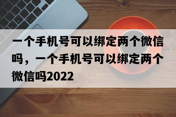 一個(gè)手機號可以綁定兩個(gè)微信嗎，一個(gè)手機號可以綁定兩個(gè)微信嗎2022