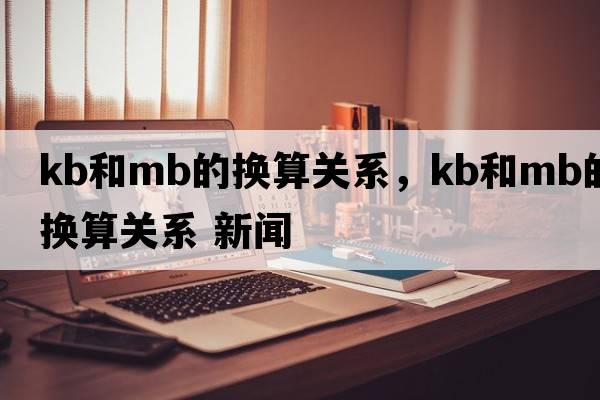 kb和mb的換算關(guān)系，kb和mb的換算關(guān)系 新聞