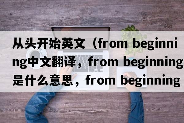 從頭開(kāi)始英文（from beginning中文翻譯，from beginning是什么意思，from beginning發(fā)音、用法及例句）