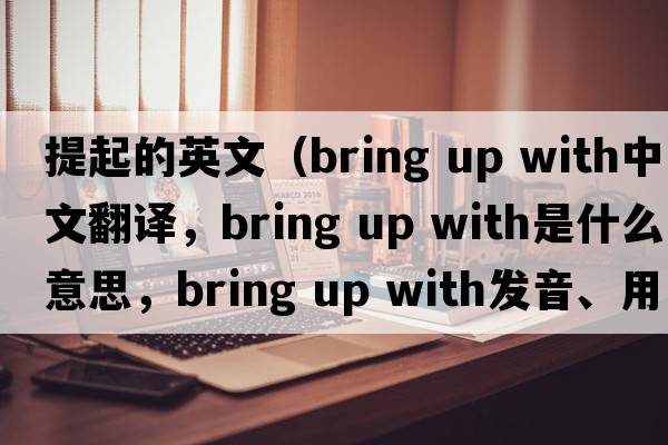 提起的英文（bring up with中文翻譯，bring up with是什么意思，bring up with發(fā)音、用法及例句）