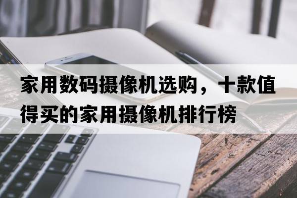 家用數碼攝像機選購，十款值得買(mǎi)的家用攝像機排行榜