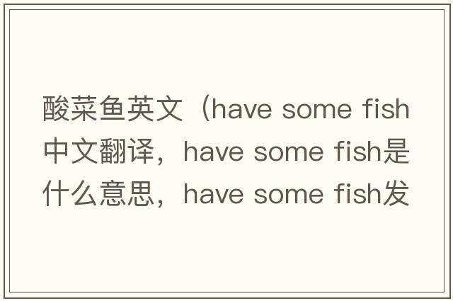 酸菜魚(yú)英文（have some fish中文翻譯，have some fish是什么意思，have some fish發(fā)音、用法及例句）