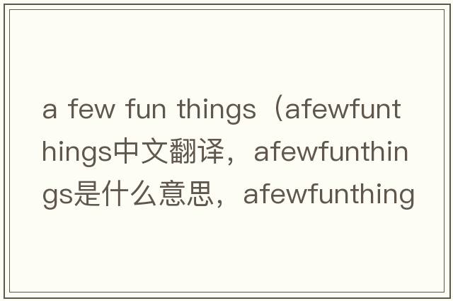 a few fun things（afewfunthings中文翻譯，afewfunthings是什么意思，afewfunthings發(fā)音、用法及例句）