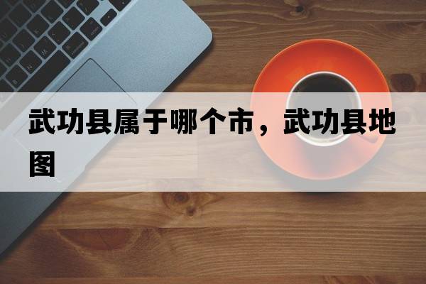 武功縣屬于哪個(gè)市，武功縣地圖
