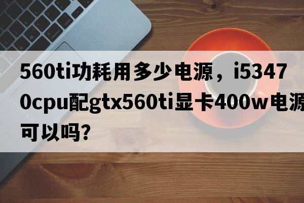 560ti功耗用多少電源，i53470CPU配GTX560Ti顯卡400W電源可以嗎？