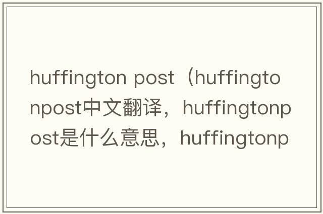 huffington post（huffingtonpost中文翻譯，huffingtonpost是什么意思，huffingtonpost發(fā)音、用法及例句）