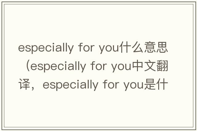 especially for you什么意思（especially for you中文翻譯，especially for you是什么意思，especially for you發(fā)音、用法及例句）