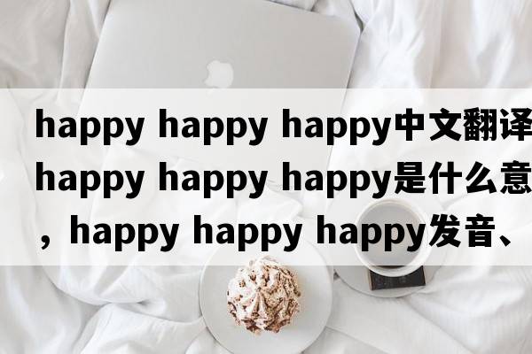 happy happy happy中文翻譯，happy happy happy是什么意思，happy happy happy發(fā)音、用法及例句