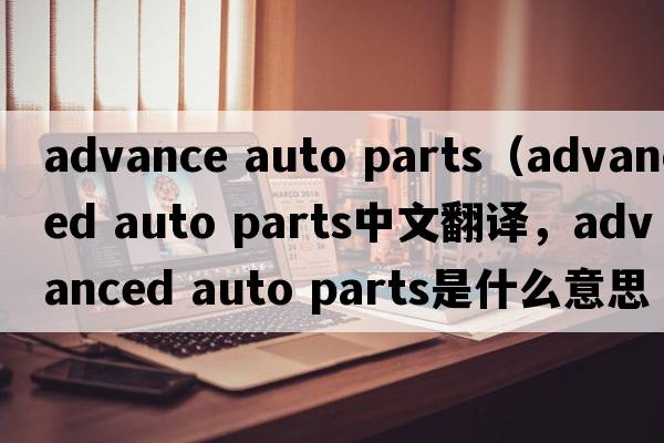 advance auto parts（advanced auto parts中文翻譯，advanced auto parts是什么意思，advanced auto parts發(fā)音、用法及例句）