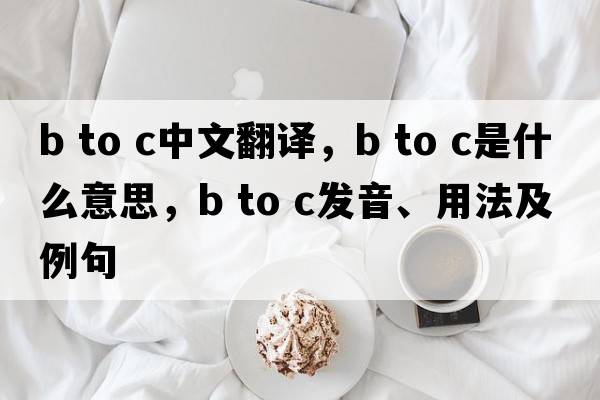 b to c中文翻譯，b to c是什么意思，b to c發(fā)音、用法及例句