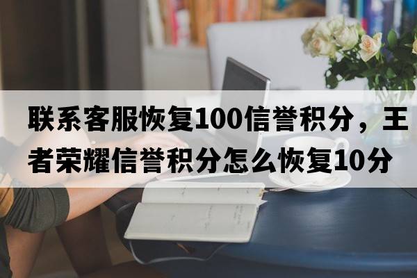 聯(lián)系客服恢復100信譽(yù)積分，王者榮耀信譽(yù)積分怎么恢復10分
