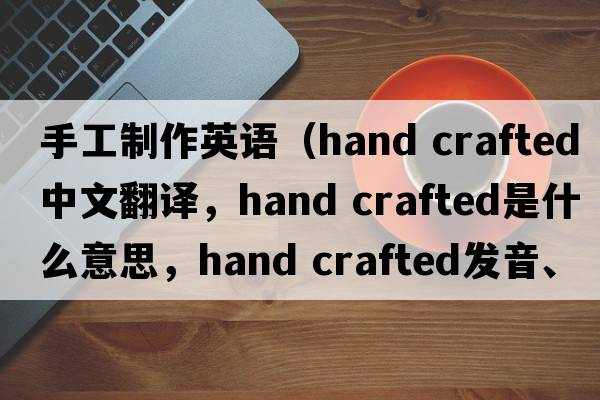 手工制作英語(yǔ)（hand crafted中文翻譯，hand crafted是什么意思，hand crafted發(fā)音、用法及例句）