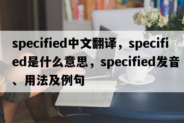 specified中文翻譯，specified是什么意思，specified發(fā)音、用法及例句