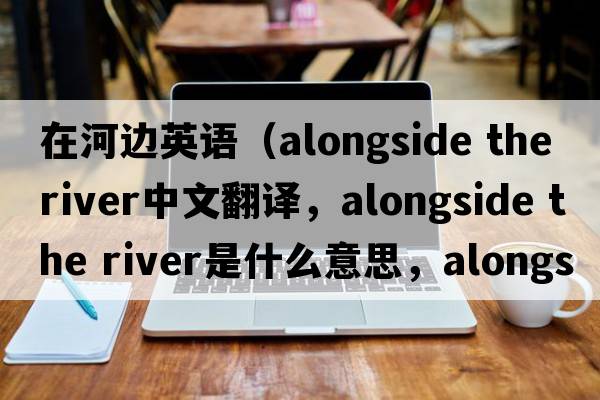 在河邊英語(yǔ)（alongside the river中文翻譯，alongside the river是什么意思，alongside the river發(fā)音、用法及例句）
