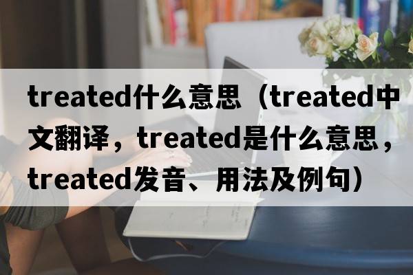 treated什么意思（treated中文翻譯，treated是什么意思，treated發(fā)音、用法及例句）