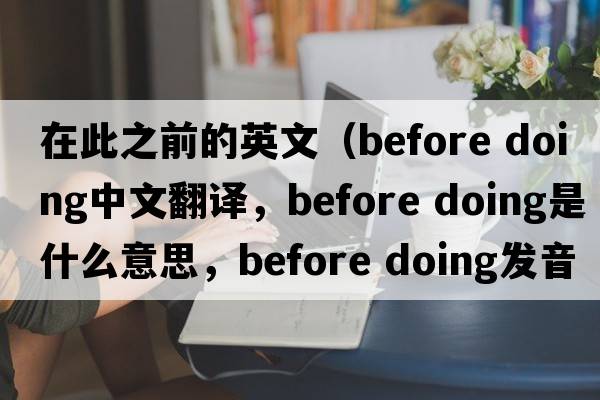 在此之前的英文（before doing中文翻譯，before doing是什么意思，before doing發(fā)音、用法及例句）