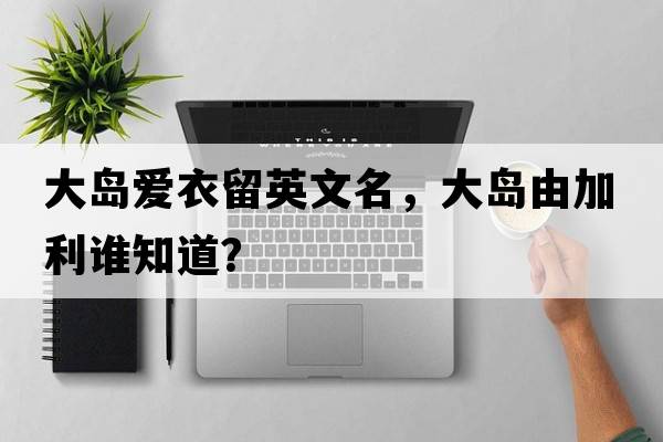 大島愛(ài)衣留英文名，大島由加利誰(shuí)知道？