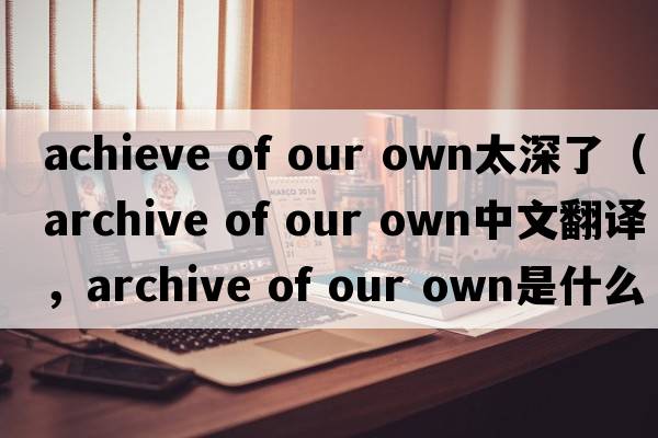 achieve of our own太深了（archive of our own中文翻譯，archive of our own是什么意思，archive of our own發(fā)音、用法及例句）