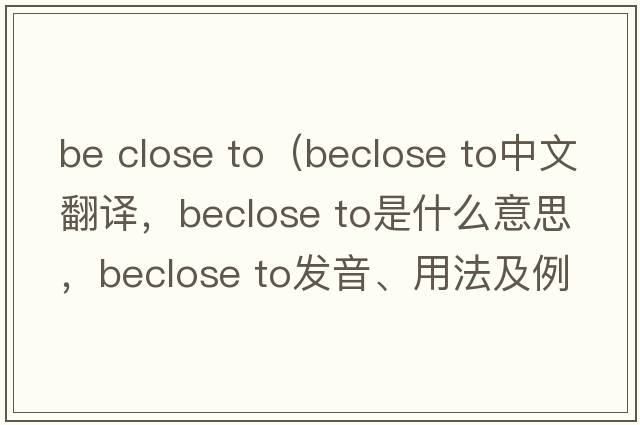be close to（beclose to中文翻譯，beclose to是什么意思，beclose to發(fā)音、用法及例句）