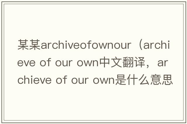 某某archiveofownour（archieve of our own中文翻譯，archieve of our own是什么意思，archieve of our own發(fā)音、用法及例句）