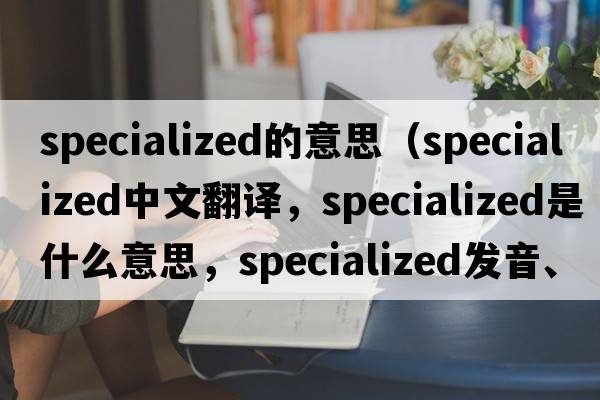 specialized的意思（specialized中文翻譯，specialized是什么意思，specialized發(fā)音、用法及例句）