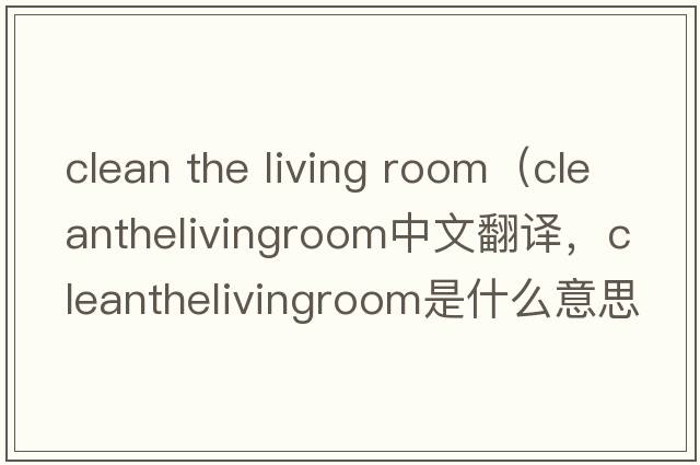 clean the living room（cleanthelivingroom中文翻譯，cleanthelivingroom是什么意思，cleanthelivingroom發(fā)音、用法及例句）