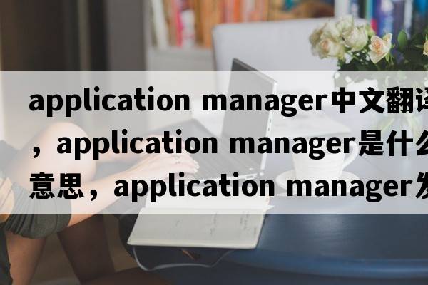 application manager中文翻譯，application manager是什么意思，application manager發(fā)音、用法及例句