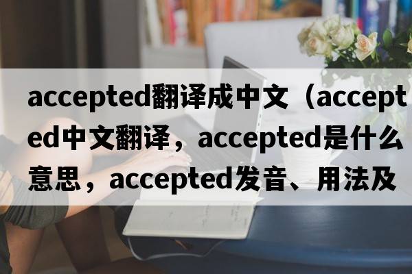 accepted翻譯成中文（accepted中文翻譯，accepted是什么意思，accepted發(fā)音、用法及例句）