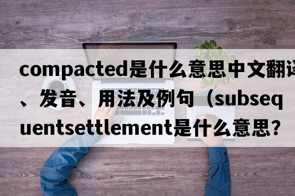 compacted是什么意思中文翻譯、發(fā)音、用法及例句（subsequentsettlement是什么意思？）