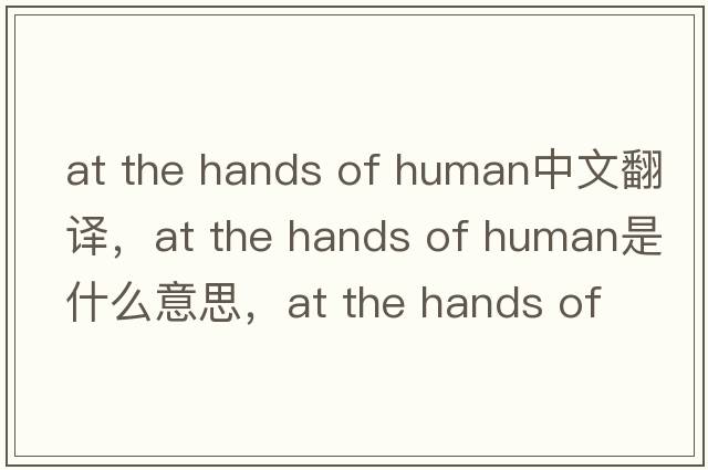 at the hands of human中文翻譯，at the hands of human是什么意思，at the hands of human發(fā)音、用法及例句
